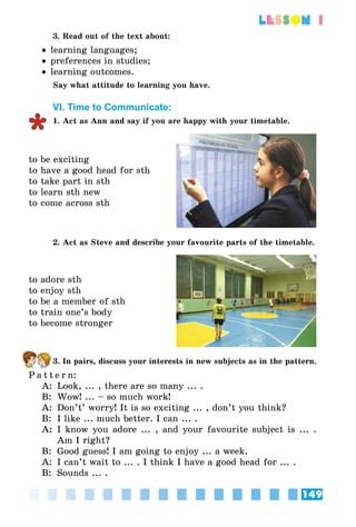 149
lesson 1
3. Read out of the text about:
•• learning languages;
•• preferences in studies;
•• learning outcomes.
Say what attitude to learning you have.
VI. Time to Communicate:
1. Act as Ann and say if you are happy with your timetable.
to be exciting
to have a good head for sth
to take part in sth
to learn sth new
to come across sth
2. Act as Steve and describe your favourite parts of the timetable.
to adore sth
to enjoy sth
to be a member of sth
to train one’s body
to become stronger
3. In pairs, discuss your interests in new subjects as in the pattern.
P a t t e r n:
A:	 Look, ... , there are so many ... .
B:	 Wow! ... – so much work!
A:	 Don’t’ worry! It is so exciting ... , don’t you think?
B:	 I like ... much better. I can ... .
A:	 I know you adore ... , and your favourite subject is ... .
Am I right?
B:	 Good guess! I am going to enjoy ... a week.
A:	 I can’t wait to ... . I think I have a good head for ... .
B:	 Sounds ... .
 