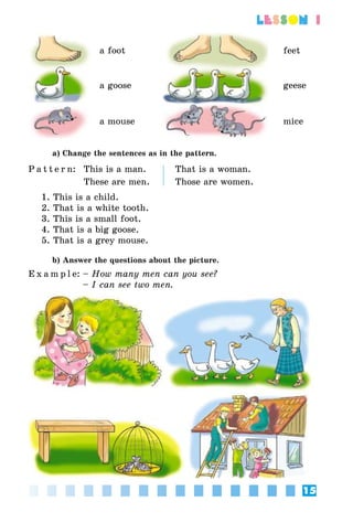 15
lesson 1
a foot feet
a goose geese
a mouse mice
a) Change the sentences as in the pattern.
P a t t e r n: This is a man. That is a woman.
These are men. Those are women.
1. This is a child.
2. That is a white tooth.
3. This is a small foot.
4. That is a big goose.
5. That is a grey mouse.
b) Answer the questions about the picture.
E x a m p l e:	– How many men can you see?
	 – I can see two men.
 
