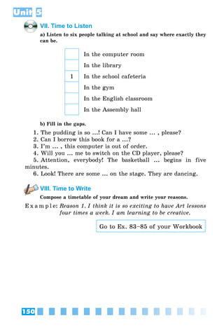150
Unit 5
VII. Time to Listen
a) Listen to six people talking at school and say where exactly they
can be.
In the computer room
In the library
1 In the school cafeteria
In the gym
In the English classroom
In the Assembly hall
b) Fill in the gaps.
1. The pudding is so ...! Can I have some ... , please?
2. Can I borrow this book for a ...?
3. I’m ... , this computer is out of order.
4. Will you ... me to switch on the CD player, please?
5. Attention, everybody! The basketball ... begins in five
minutes.
6. Look! There are some ... on the stage. They are dancing.
VIII. Time to Write
Compose a timetable of your dream and write your reasons.
E x a m p l e:	Reason 1. I think it is so exciting to have Art lessons
four times a week. I am learning to be creative.
Go to Ex. 83–85 of your Workbook
 