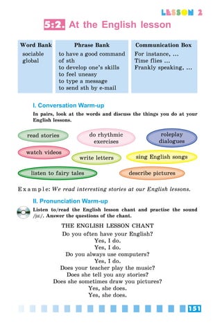 151
lesson 2
5:2. At the English lesson
Word Bank Phrase Bank Communication Box
sociable
global
to have a good command
of sth
to develop one’s skills
to feel uneasy
to type a message
to send sth by e-mail
For instance, ...
Time flies ...
Frankly speaking, ...
I. Conversation Warm-up
In pairs, look at the words and discuss the things you do at your
English lessons.
roleplay
dialogues
do rhythmic
exercises
read stories
sing English songswrite letters
listen to fairy tales
watch videos
describe pictures
E x a m p l e:	We read interesting stories at our English lessons.
II. Pronunciation Warm-up
Listen to/read the English lesson chant and practise the sound
/jü/. Answer the questions of the chant.
THE ENGLISH LESSON CHANT
Do you often have your English?
Yes, I do.
Yes, I do.
Do you always use computers?
Yes, I do.
Does your teacher play the music?
Does she tell you any stories?
Does she sometimes draw you pictures?
Yes, she does.
Yes, she does.
 