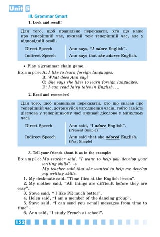 152
Unit 5
III. Grammar Smart
1. Look and recall!
Для того, щоб правильно переказати, хто що каже
про теперішній час, вживай теж теперішній час, але у
відповідній особі.
Direct Speech Ann says, “I adore English”.
Indirect Speech Ann says that she adores English.
•• Play a grammar chain game.
E x a m p l e:	A:	I like to learn foreign languages.
	 B:	What does Ann say?
	 C:	She says she likes to learn foreign languages.
	 D:	I can read fairy tales in English. ...
2. Read and remember!
Для того, щоб правильно переказати, хто що сказав про
теперішній час, дотримуйся узгодження часів, тобто замість
дієслова у теперішньому часі вживай дієслово у минулому
часі.
Direct Speech Ann said, “I adore English”.
(Present Simple)
Indirect Speech Ann said that she adored English.
(Past Simple)
3. Tell your friends about it as in the example:
E x a m p l e:	My teacher said, “I want to help you develop your
writing skills”. →
	 My teacher said that she wanted to help me develop
my writing skills.
1. My deskmate said, “Time flies at the English lesson”.
2. My mother said, “All things are difficult before they are
easy”.
3. Steve said, “ I like PE much better”.
4. Helen said, “I am a member of the dancing group”.
5. Steve said, “I can send you e-mail messages from time to
time”.
6. Ann said, “I study French at school”.
 