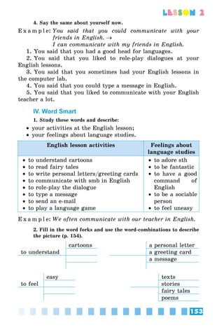 153
lesson 2
4. Say the same about yourself now.
E x a m p l e:	You said that you could communicate with your
friends in English. →
	 I can communicate with my friends in English.
1. You said that you had a good head for languages.
2. You said that you liked to role-play dialogues at your
English lessons.
3. You said that you sometimes had your English lessons in
the computer lab.
4. You said that you could type a message in English.
5. You said that you liked to communicate with your English
teacher a lot.
IV. Word Smart
1. Study these words and describe:
•• your activities at the English lesson;
•• your feelings about language studies.
English lesson activities Feelings about
language studies
•• to understand cartoons
•• to read fairy tales
•• to write personal letters/greeting cards
•• to communicate with smb in English
•• to role-play the dialogue
•• to type a message
•• to send an e-mail
•• to play a language game
•• to adore sth
•• to be fantastic
•• to have a good
command of
English
•• to be a sociable
person
•• to feel uneasy
E x a m p l e:	We often communicate with our teacher in English.
2. Fill in the word forks and use the word-combinations to describe
the picture (p. 154).
cartoons a personal letter
to understand a greeting card
a message
easy texts
to feel stories
fairy tales
poems
 