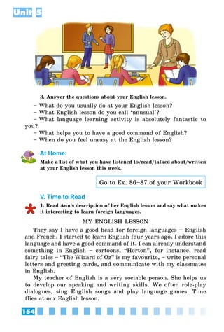 154
Unit 5
3. Answer the questions about your English lesson.
– What do you usually do at your English lesson?
– What English lesson do you call ‘unusual’?
– What language learning activity is absolutely fantastic to
you?
– What helps you to have a good command of English?
– When do you feel uneasy at the English lesson?
At Home:
Make a list of what you have listened to/read/talked about/written
at your English lesson this week.
Go to Ex. 86–87 of your Workbook
V. Time to Read
1. Read Ann’s description of her English lesson and say what makes
it interesting to learn foreign languages.
MY ENGLISH LESSON
They say I have a good head for foreign languages – English
and French. I started to learn English four years ago. I adore this
language and have a good command of it. I can already understand
something in English – cartoons, “Horton”, for instance, read
fairy tales – “The Wizard of Oz” is my favourite, – write personal
letters and greeting cards, and communicate with my classmates
in English.
My teacher of English is a very sociable person. She helps us
to develop our speaking and writing skills. We often role-play
dialogues, sing English songs and play language games. Time
flies at our English lesson.
 