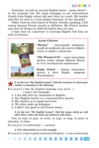 155
lesson 2
Yesterday, we had an unusual English lesson – guess where? –
in the computer lab. We typed messages to our international
friends from Rugby school and sent them by e-mail. My teacher
said that we were in a truly global classroom. It was fantastic!
Today I had my first lesson of French. Frankly speaking, I felt
uneasy because French sounds so different. My French teacher
says that all things are difficult before they are easy.
I hope that my experience in learning English will help me
with my French.
Across Cultures
“Horton” – популярний американ­
ський мультфільм про життя доброго
слона та звірів у джунглях
“The Wizard of Oz” – дуже популярна
дитяча книга автора Френка Баума
та та її голлівудська екранізація
Rugby School – відома незалежна
школа у місті Rugby, графство
Warwickshire
2. In the text “My English Lesson”, find the sentences or their parts
similar in meaning to the following.
E x a m p l e:	I like the English language very much. →
	 I adore this language.
1. I can talk with my classmates in English.
2. Our English teacher is a communicative person.
3. She teaches us to speak and write.
4. We often make up dialogues.
5. I didn’t feel good at the French lesson.
3. In the text “My English Lesson”, find the nouns which go well
after these verbs and make up sentences with them.
Use: to read, to play, to write, to type, to sing, to send, to
role-play, to learn.
E x a m p l e:	to understand ... cartoons
4. Give illustrations as in the example.
E x a m p l e:	I have a good command of English: → I can understand
 