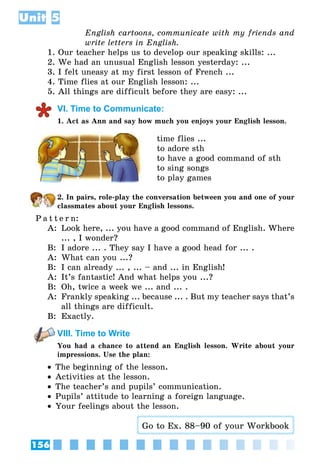 156
Unit 5
English cartoons, communicate with my friends and
write letters in English.
1. Our teacher helps us to develop our speaking skills: ...
2. We had an unusual English lesson yesterday: ...
3. I felt uneasy at my first lesson of French ...
4. Time flies at our English lesson: ...
5. All things are difficult before they are easy: ...
VI. Time to Communicate:
1. Act as Ann and say how much you enjoys your English lesson.
time flies ...
to adore sth
to have a good command of sth
to sing songs
to play games
2. In pairs, role-play the conversation between you and one of your
classmates about your English lessons.
P a t t e r n:
A:	 Look here, ... you have a good command of English. Where
... , I wonder?
B:	 I adore ... . They say I have a good head for ... .
A:	 What can you ...?
B:	 I can already ... , ... – and ... in English!
A:	 It’s fantastic! And what helps you ...?
B:	 Oh, twice a week we ... and ... .
A:	 Frankly speaking ... because ... . But my teacher says that’s
all things are difficult.
B:	 Exactly.
VIII. Time to Write
You had a chance to attend an English lesson. Write about your
impressions. Use the plan:
•• The beginning of the lesson.
•• Activities at the lesson.
•• The teacher’s and pupils’ communication.
•• Pupils’ attitude to learning a foreign language.
•• Your feelings about the lesson.
Go to Ex. 88–90 of your Workbook
 
