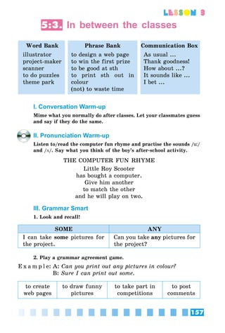 157
lesson 3
5:3. In between the classes
Word Bank Phrase Bank Communication Box
illustrator
project-maker
scanner
to do puzzles
theme park
to design a web page
to win the first prize
to be good at sth
to print sth out in
colour
(not) to waste time
As usual ...
Thank goodness!
How about ...?
It sounds like ...
I bet ...
I. Conversation Warm-up
Mime what you normally do after classes. Let your classmates guess
and say if they do the same.
II. Pronunciation Warm-up
Listen to/read the computer fun rhyme and practise the sounds /ü/
and /ö/. Say what you think of the boy’s after-school activity.
THE COMPUTER FUN RHYME
Little Roy Scooter
has bought a computer.
Give him another
to match the other
and he will play on two.
III. Grammar Smart
1. Look and recall!
SOME ANY
I can take some pictures for
the project.
Can you take any pictures for
the project?
2. Play a grammar agreement game.
E x a m p l e:	A: Can you print out any pictures in colour?
	 B: Sure I can print out some.
to create
web pages
to draw funny
pictures
to take part in
competitions
to post
comments
 