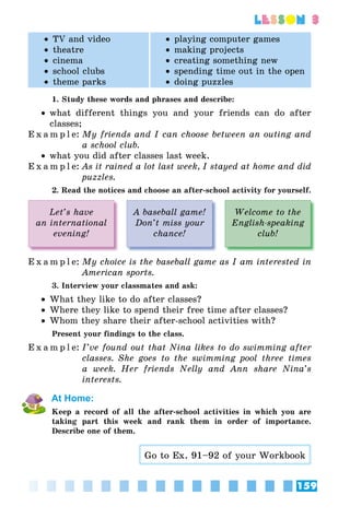 159
lesson 3
•• TV and video
•• theatre
•• cinema
•• school clubs
•• theme parks
•• playing computer games
•• making projects
•• creating something new
•• spending time out in the open
•• doing puzzles
1. Study these words and phrases and describe:
•• what different things you and your friends can do after
classes;
E x a m p l e:	My friends and I can choose between an outing and
a school club.
•• what you did after classes last week.
E x a m p l e:	As it rained a lot last week, I stayed at home and did
puzzles.
2. Read the notices and choose an after-school activity for yourself.
Let’s have
an international
evening!
A baseball game!
Don’t miss your
chance!
Welcome to the
English-speaking
club!
E x a m p l e:	My choice is the baseball game as I am interested in
American sports.
3. Interview your classmates and ask:
•• What they like to do after classes?
•• Where they like to spend their free time after classes?
•• Whom they share their after-school activities with?
Present your findings to the class.
E x a m p l e:	I’ve found out that Nina likes to do swimming after
classes. She goes to the swimming pool three times
a week. Her friends Nelly and Ann share Nina’s
interests.
At Home:
Keep a record of all the after-school activities in which you are
taking part this week and rank them in order of importance.
Describe one of them.
Go to Ex. 91–92 of your Workbook
 