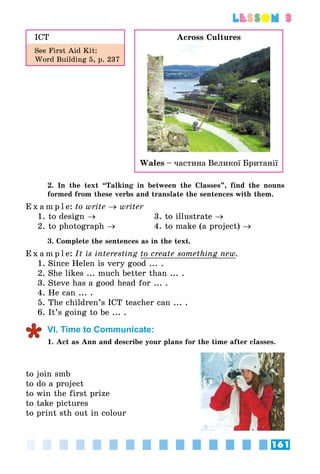 161
lesson 3
ICT
See First Aid Kit:
Word Building 5, p. 237
2. In the text “Talking in between the Classes”, find the nouns
formed from these verbs and translate the sentences with them.
E x a m p l e:	to write → writer
1. to design → 	 	 3. to illustrate →
2. to photograph → 	 4. to make (a project) →
3. Complete the sentences as in the text.
E x a m p l e:	It is interesting to create something new.
1. Since Helen is very good ... .
2. She likes ... much better than ... .
3. Steve has a good head for ... .
4. He can ... .
5. The children’s ICT teacher can ... .
6. It’s going to be ... .
VI. Time to Communicate:
1. Act as Ann and describe your plans for the time after classes.
to join smb
to do a project
to win the first prize
to take pictures
to print sth out in colour
Across Cultures
Wales – частина Великої Британії
 