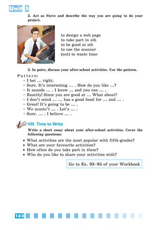 162
Unit 5
2. Act as Steve and describe the way you are going to do your
project.
to design a web page
to take part in sth
to be good at sth
to use the scanner
(not) to waste time
3. In pairs, discuss your after-school activities. Use the pattern.
P a t t e r n:
– I bet ... right.
– Sure. It’s interesting ... . How do you like ...?
– It sounds ... . I know ... and you can ... .
– Exactly! Since you are good at ... What about?
– I don’t mind ... ... has a good head for ... and ... .
– Great! It’s going to be ... .
– We mustn’t ... . Let’s ... .
– Sure. ... . I believe ... .
VIII. Time to Write
Write a short essay about your after-school activities. Cover the
following questions:
•• What activities are the most popular with fifth-grades?
•• What are your favourite activities?
•• How often do you take part in them?
•• Who do you like to share your activities with?
Go to Ex. 93–95 of your Workbook
 