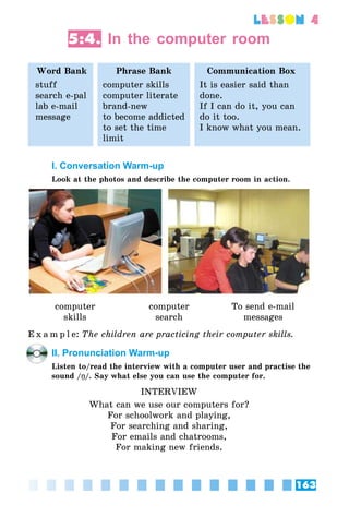 163
lesson 4
5:4. In the computer room
Word Bank Phrase Bank Communication Box
stuff
search e-pal
lab e-mail
message
computer skills
computer literate
brand-new
to become addicted
to set the time
limit
It is easier said than
done.
If I can do it, you can
do it too.
I know what you mean.
I. Conversation Warm-up
Look at the photos and describe the computer room in action.
computer
skills
computer
search
To send e-mail
messages
E x a m p l e:	The children are practicing their computer skills.
II. Pronunciation Warm-up
Listen to/read the interview with a computer user and practise the
sound /Î/. Say what else you can use the computer for.
INTERVIEW
What can we use our computers for?
For schoolwork and playing,
For searching and sharing,
For emails and chatrooms,
For making new friends.
 