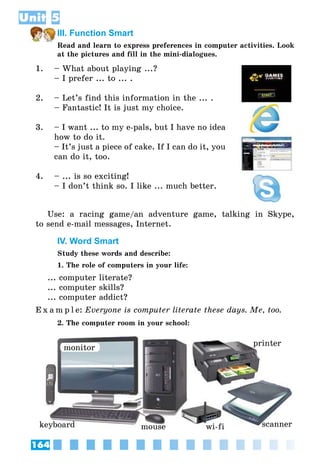 164
Unit 5
III. Function Smart
Read and learn to express preferences in computer activities. Look
at the pictures and fill in the mini-dialogues.
1.
2.
3.
4.
– What about playing ...?
– I prefer ... to ... .
– Let’s find this information in the ... .
– Fantastic! It is just my choice.
– I want ... to my e-pals, but I have no idea
how to do it.
– It’s just a piece of cake. If I can do it, you
can do it, too.
– ... is so exciting!
– I don’t think so. I like ... much better.
Use: a racing game/an adventure game, talking in Skype,
to send e-mail messages, Internet.
IV. Word Smart
Study these words and describe:
1. The role of computers in your life:
... computer literate?
... computer skills?
... computer addict?
E x a m p l e:	Everyone is computer literate these days. Me, too.
2. The computer room in your school:
monitor
mouse
printer
scannerwi-fikeyboard
 