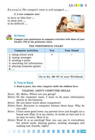 165
lesson 4
E x a m p l e:	The computer room is well-equipped ... .
3. A new computer user:
to have no idea how ...
to show how ...
to be difficult ...
At Home:
Compare your preferences in computer activities with those of your
friend’s. Fill in the preference chart.
THE PREFERENCE CHART
Computer activities You Your friend
1. doing school work
2. typing messages
3. sending e-mails
4. searching for information
5. playing computer games
6. ...
+ –
Go to Ex. 96–97 of your Workbook
V. Time to Read
1. Read in pairs. Say what computer skills the children have.
TALKING ABOUT COMPUTER SKILLS
Steve:	 Hi, Helen. Where are you going?
Helen:	To the computer room. I want to do some information
search in the Internet.
Steve:	 Do you know much about computers?
Helen: 	Sure. Everyone is computer literate these days. Why do
you ask?
Steve:	 I have some good news: my parents have just bought me a
brand new iPad. It is my choice. It works so fast and it is
so easy to carry. Here it is.
Helen:	Wow! It is so exciting! Now you can use it everywhere
for school work, playing games, sending messages and
making new friends, right?
 