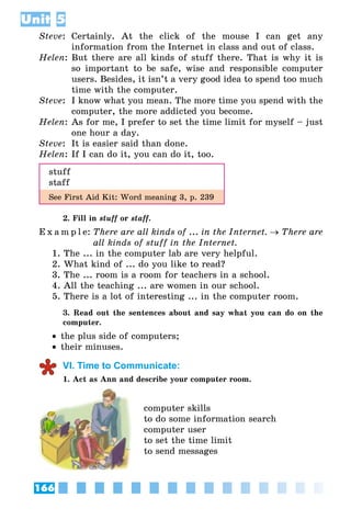 166
Unit 5
Steve:	 Certainly. At the click of the mouse I can get any
information from the Internet in class and out of class.
Helen:	But there are all kinds of stuff there. That is why it is
so important to be safe, wise and responsible computer
users. Besides, it isn’t a very good idea to spend too much
time with the computer.
Steve:	 I know what you mean. The more time you spend with the
computer, the more addicted you become.
Helen:	As for me, I prefer to set the time limit for myself – just
one hour a day.
Steve: 	It is easier said than done.
Helen:	If I can do it, you can do it, too.
stuff
staff
See First Aid Kit: Word meaning 3, p. 239
2. Fill in stuff or staff.
E x a m p l e:	There are all kinds of ... in the Internet. → There are
all kinds of stuff in the Internet.
1. The ... in the computer lab are very helpful.
2. What kind of ... do you like to read?
3. The ... room is a room for teachers in a school.
4. All the teaching ... are women in our school.
5. There is a lot of interesting ... in the computer room.
3. Read out the sentences about and say what you can do on the
computer.
•• the plus side of computers;
•• their minuses.
VI. Time to Communicate:
1. Act as Ann and describe your computer room.
computer skills
to do some information search
computer user
to set the time limit
to send messages
 