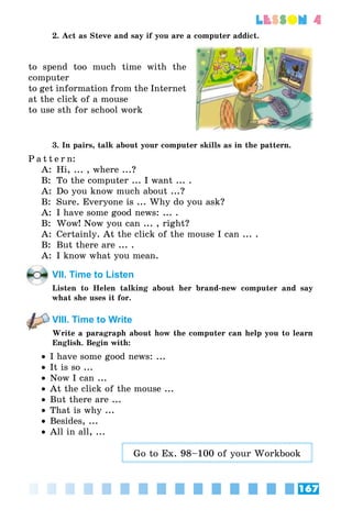 167
lesson 4
2. Act as Steve and say if you are a computer addict.
to spend too much time with the
computer
to get information from the Internet
at the click of a mouse
to use sth for school work
3. In pairs, talk about your computer skills as in the pattern.
P a t t e r n:
A:	 Hi, ... , where ...?
B:	 To the computer ... I want ... .
A:	 Do you know much about ...?
B:	 Sure. Everyone is ... Why do you ask?
A: 	I have some good news: ... .
B:	 Wow! Now you can ... , right?
A:	 Certainly. At the click of the mouse I can ... .
B:	 But there are ... .
A:	 I know what you mean.
VII. Time to Listen
Listen to Helen talking about her brand-new computer and say
what she uses it for.
VIII. Time to Write
Write a paragraph about how the computer can help you to learn
English. Begin with:
•• I have some good news: ...
•• It is so ...
•• Now I can ...
•• At the click of the mouse ...
•• But there are ...
•• That is why ...
•• Besides, ...
•• All in all, ...
Go to Ex. 98–100 of your Workbook
 