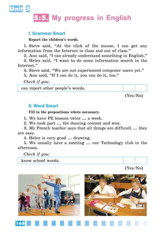 168
Unit 5
5:5. My progress in English
I. Grammar Smart
Report the children’s words.
1. Steve said, “At the click of the mouse, I can get any
information from the Internet in class and out of class.”
2. Ann said, “I can already understand something in English.”
3. Helen said, “I want to do some information search in the
Internet.”
4. Steve said, “We are not experienced computer users yet.”
5. Ann said, “If I can do it, you can do it, too.”
Check if you:
can report other people’s words.
(Yes/No)
II. Word Smart
Fill in the prepositions where necessary.
1. We have PE lessons twice ... a week.
2. We took part ... the dancing contest and won.
3. My French teacher says that all things are difficult ... they
are easy.
4. Helen is very good ... drawing.
5. We usually have a meeting ... our Technology club in the
afternoon.
Check if you:
know school words.
(Yes/No)
 