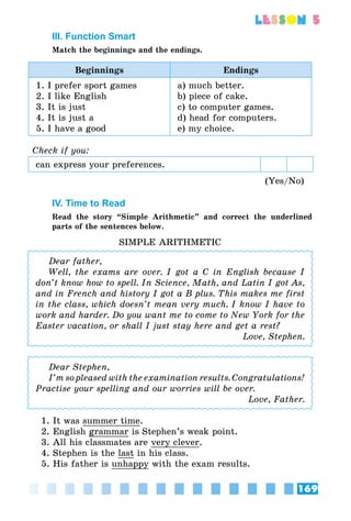 169
lesson 5
III. Function Smart
Match the beginnings and the endings.
Beginnings Endings
1. I prefer sport games
2. I like English
3. It is just
4. It is just a
5. I have a good
a) much better.
b) piece of cake.
c) to computer games.
d) head for computers.
e) my choice.
Check if you:
can express your preferences.
(Yes/No)
IV. Time to Read
Read the story “Simple Arithmetic” and correct the underlined
parts of the sentences below.
SIMPLE ARITHMETIC
Dear father,
Well, the exams are over. I got a C in English because I
don’t know how to spell. In Science, Math, and Latin I got As,
and in French and history I got a B plus. This makes me first
in the class, which doesn’t mean very much. I know I have to
work and harder. Do you want me to come to New York for the
Easter vacation, or shall I just stay here and get a rest?
Love, Stephen.
Dear Stephen,
I’m so pleased with the examination results. Congratulations!
Practise your spelling and our worries will be over.
Love, Father.
1. It was summer time.
2. English grammar is Stephen’s weak point.
3. All his classmates are very clever.
4. Stephen is the last in his class.
5. His father is unhappy with the exam results.
 