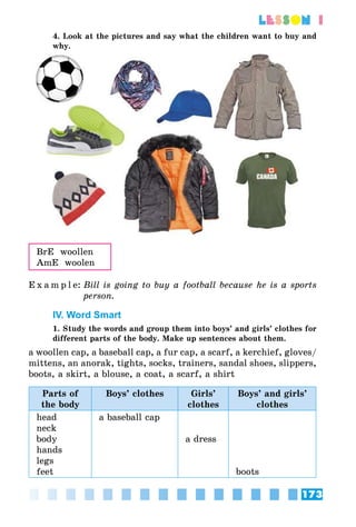 173
lesson 1
4. Look at the pictures and say what the children want to buy and
why.
BrE woollen
AmE woolen
E x a m p l e:	Bill is going to buy a football because he is a sports
person.
IV. Word Smart
1. Study the words and group them into boys’ and girls’ clothes for
different parts of the body. Make up sentences about them.
a woollen cap, a baseball cap, a fur cap, a scarf, a kerchief, gloves/
mittens, an anorak, tights, socks, trainers, sandal shoes, slippers,
boots, a skirt, a blouse, a coat, a scarf, a shirt
Parts of
the body
Boys’ clothes Girls’
clothes
Boys’ and girls’
clothes
head
neck
body
hands
legs
feet
a baseball cap
a dress
boots
 