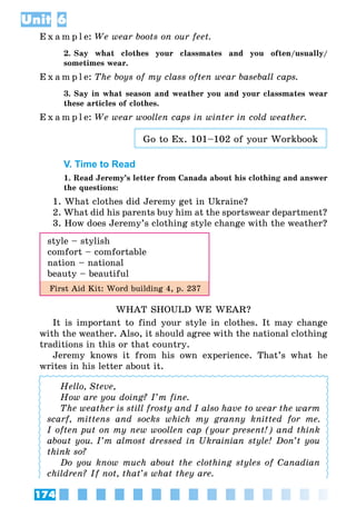 174
Unit 6
E x a m p l e:	We wear boots on our feet.
2. Say what clothes your classmates and you often/usually/
sometimes wear.
E x a m p l e:	The boys of my class often wear baseball caps.
3. Say in what season and weather you and your classmates wear
these articles of clothes.
E x a m p l e:	We wear woollen caps in winter in cold weather.
Go to Ex. 101–102 of your Workbook
V. Time to Read
1. Read Jeremy’s letter from Canada about his clothing and answer
the questions:
1. What clothes did Jeremy get in Ukraine?
2. What did his parents buy him at the sportswear department?
3. How does Jeremy’s clothing style change with the weather?
style – stylish
comfort – comfortable
nation – national
beauty – beautiful
First Aid Kit: Word building 4, p. 237
WHAT SHOULD WE WEAR?
It is important to find your style in clothes. It may change
with the weather. Also, it should agree with the national clothing
traditions in this or that country.
Jeremy knows it from his own experience. That’s what he
writes in his letter about it.
Hello, Steve,
How are you doing? I’m fine.
The weather is still frosty and I also have to wear the warm
scarf, mittens and socks which my granny knitted for me.
I often put on my new woollen cap (your present!) and think
about you. I’m almost dressed in Ukrainian style! Don’t you
think so?
Do you know much about the clothing styles of Canadian
children? If not, that’s what they are.
 