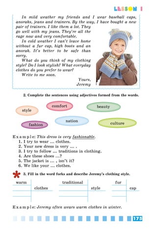 175
lesson 1
In mild weather my friends and I  wear baseball caps,
anoraks, jeans and trainers. By the way, I have bought a new
pair of trainers. I like them a lot. They
go well with my jeans. They’re all the
rage now and very comfortable.
In cold weather I can’t leave home
without a fur cap, high boots and an
anorak. It’s better to be safe than
sorry.
What do you think of my clothing
style? Do I look stylish? What everyday
clothes do you prefer to wear?
Write to me soon.
Yours,
Jeremy
2. Complete the sentences using adjectives formed from the words.
style
beautycomfort
culturefashion
nation
E x a m p l e:	This dress is very fashionable.
1. I try to wear ... clothes.
2. Your new dress is very ... .
3. I try to follow ... traditions in clothing.
4. Are these shoes ...?
5. The jacket is ... , isn’t it?
6. We like your ... clothes.
3. Fill in the word forks and describe Jeremy’s clothing style.
warm traditional fur
clothes style cap
E x a m p l e:	Jeremy often wears warm clothes in winter.
 