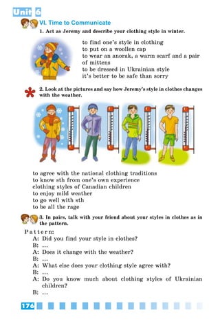 176
Unit 6
VI. Time to Communicate
1. Act as Jeremy and describe your clothing style in winter.
to find one’s style in clothing
to put on a woollen cap
to wear an anorak, a warm scarf and a pair
of mittens
to be dressed in Ukrainian style
it’s better to be safe than sorry
2. Look at the pictures and say how Jeremy’s style in clothes changes
with the weather.
to agree with the national clothing traditions
to know sth from one’s own experience
clothing styles of Canadian children
to enjoy mild weather
to go well with sth
to be all the rage
3. In pairs, talk with your friend about your styles in clothes as in
the pattern.
P a t t e r n:
A:	 Did you find your style in clothes?
B:	 ...
A:	 Does it change with the weather?
B:	 ...
A:	 What else does your clothing style agree with?
B:	 ...
A:	 Do you know much about clothing styles of Ukrainian
children?
B:	 ...
 