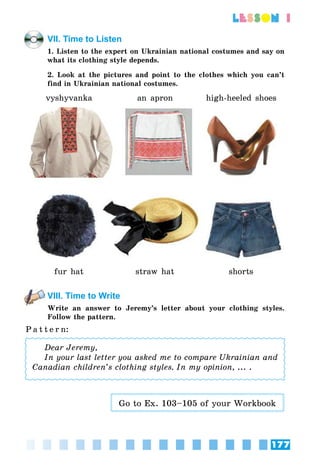 177
lesson 1
VII. Time to Listen
1. Listen to the expert on Ukrainian national costumes and say on
what its clothing style depends.
2. Look at the pictures and point to the clothes which you can’t
find in Ukrainian national costumes.
vyshyvanka an apron high-heeled shoes
fur hat straw hat shorts
VIII. Time to Write
Write an answer to Jeremy’s letter about your clothing styles.
Follow the pattern.
P a t t e r n:
Dear Jeremy,
In your last letter you asked me to compare Ukrainian and
Canadian children’s clothing styles. In my opinion, ... .
Go to Ex. 103–105 of your Workbook
 