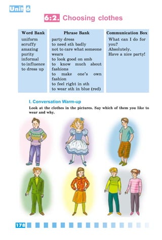 178
Unit 6
6:2. Choosing clothes
Word Bank Phrase Bank Communication Box
uniform
scruffy
amazing
purity
informal
to influence
to dress up
party dress
to need sth badly
not to care what someone
wears
to look good on smb
to know much about
fashions
to make one’s own
fashion
to feel right in sth
to wear sth in blue (red)
What can I do for
you?
Absolutely.
Have a nice party!
I. Conversation Warm-up
Look at the clothes in the pictures. Say which of them you like to
wear and why.
 