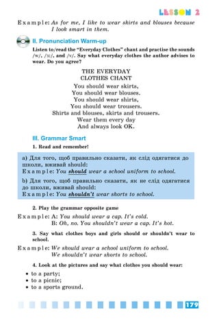179
lesson 2
E x a m p l e:	As for me, I like to wear skirts and blouses because
I look smart in them.
II. Pronunciation Warm-up
Listen to/read the “Everyday Clothes” chant and practise the sounds
/w/, /Æ:/, and /v/. Say what everyday clothes the author advises to
wear. Do you agree?
THE EVERYDAY
CLOTHES CHANT
You should wear skirts,
You should wear blouses.
You should wear shirts,
You should wear trousers.
Shirts and blouses, skirts and trousers.
Wear them every day
And always look OK.
III. Grammar Smart
1. Read and remember!
а) Для того, щоб правильно сказати, як слід одягатися до
школи, вживай should:
E x a m p l e:	You should wear a school uniform to school.
b) Для того, щоб правильно сказати, як не слід одягатися
до школи, вживай should:
E x a m p l e:	You shouldn’t wear shorts to school.
2. Play the grammar opposite game
E x a m p l e:	A: You should wear a cap. It’s cold.
	 B: Oh, no. You shouldn’t wear a cap. It’s hot.
3. Say what clothes boys and girls should or shouldn’t wear to
school.
E x a m p l e:	We should wear a school uniform to school.
	 We shouldn’t wear shorts to school.
4. Look at the pictures and say what clothes you should wear:
•• to a party;
•• to a picnic;
•• to a sports ground.
 