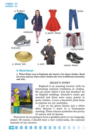 180
Unit 6
a T-shirt
costume a party dress
jeans
vyshyvanka
smart shoes
a suit
trainers
a straw hat
V. Word Smart
1. When Helen was in England, she learnt a lot about clothes. Read
her story and say what colour clothes she wore in different situations
and why.
HELEN’S STORY
England is an amazing country with its
interesting national traditions in clothes.
Do you know where I was last Sunday? At
an English wedding. Jennifer’s sister got
married and there were many guests in
party clothes. I wore a beautiful pink dress
to express my joy yesterday.
I put on my green blouse and a white
skirt because I went to a Greenpeace
meeting. These colours symbolize the purity
of nature and its beauty.
Tomorrow we are going to have a goodbye party at our language
school. Of course, I should wear a nice vyshyvanka, the national
costume of my country.
 