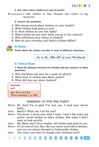 181
lesson 2
2. Say what colour clothes are your favourite.
E x a m p l e:	I like clothes in blue because this colour is my
favourite.
3. Answer the questions.
1. Who knows much about fashion in your family?
2. What clothes look good on you?
3. In what clothes do you feel right?
4. What clothes do you wear when you go to the concert?
5. Who influences your choice in clothes?
6. How do your everyday and festive clothes differ?
At Home:
Write about the clothes you like to wear in different situations.
Go to Ex. 106–107 of your Workbook
V. Time to Read
1. Read the dialogue between two friends and give answers to these
questions:
1. Why did Steve ask Ann for a piece of advice?
2. What kind of clothes does Steve prefer?
3. What did Ann say about fashion?
costume
suit
See: First Aid Kit:
Word meaning 1, p. 238
DRESSING UP FOR THE PARTY
Steve: 	Hi, Ann! I’m so glad I’ve met you. I need your advice
badly.
Ann:	 Really? What can I do for you?
Steve:	 You know, I never care what I wear. I don’t like suits and
prefer casual clothes to other clothes. But today I don’t
want to look scruffy.
Ann:	 Oh, Steve, don’t be so modest. All clothes look good on you.
Steve:	 It’s so nice of you, Ann. But you know much about fashion,
and you are always dressed in fashionable clothes.
Ann:	 You mean you want to change your clothing style?
 
