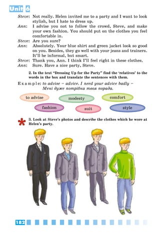 182
Unit 6
Steve:	 Not really. Helen invited me to a party and I want to look
stylish, but I hate to dress up.
Ann:	 I advise you not to follow the crowd, Steve, and make
your own fashion. You should put on the clothes you feel
comfortable in.
Steve:	 Are you sure?
Ann:	 Absolutely. Your blue shirt and green jacket look so good
on you. Besides, they go well with your jeans and trainers.
It’ll be informal, but smart.
Steve:	 Thank you, Ann. I think I’ll feel right in these clothes.
Ann:	 Sure. Have a nice party, Steve.
2. In the text “Dressing Up for the Party” find the ‘relatives’ to the
words in the box and translate the sentences with them.
E x a m p l e:	to advise – advice. I need your advice badly –
	 Мені дуже потрібна твоя порада.
comfort
fashion suit
to advise modesty
style
3. Look at Steve’s photos and describe the clothes which he wore at
Helen’s party.
 