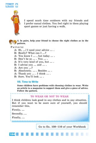 184
Unit 6
I spend much time outdoors with my friends and
I prefer casual clothes. You feel right in them playing
sport games or just having a walk.
4. In pairs, help your friend to choose the right clothes as in the
pattern.
P a t t e r n:
A:	 Hi, ...! I need your advice ... .
B:	 Really? What can I ...?
A:	 You know I ... , but today ... .
B:	 Don’t be so ... . You ... .
A:	 It’s very kind of you, but ... .
B:	 I advise you ... and ... .
A:	 Are you ...?
B:	 Absolutely. ... . Besides ... .
A:	 Thank you ... . I think ... .
B:	 Sure. You’ll look ... .
VII. Time to Write
Some children have problems with choosing clothes to wear. Write
an article to a magazine to support them and give a piece of advice.
Follow the pattern.
TO WEAR OR NOT TO WEAR
I think children look good in any clothes and in any situation.
But if you want to be more sure of yourself, you should
remember this.
Firstly, ...
Secondly, ...
Finally, ...
Go to Ex. 108–110 of your Workbook
 
