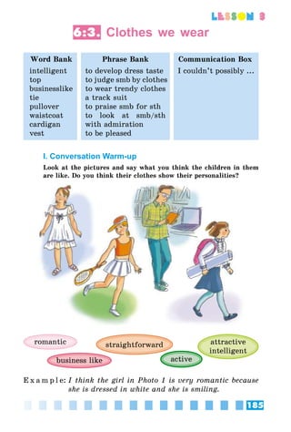 185
lesson 3
6:3. Clothes we wear
Word Bank Phrase Bank Communication Box
intelligent
top
businesslike
tie
pullover
waistcoat
cardigan
vest
to develop dress taste
to judge smb by clothes
to wear trendy clothes
a track suit
to praise smb for sth
to look at smb/sth
with admiration
to be pleased
I couldn’t possibly ...
I. Conversation Warm-up
Look at the pictures and say what you think the children in them
are like. Do you think their clothes show their personalities?
romantic attractive
intelligent
activebusiness like
straightforward
E x a m p l e:	I think the girl in Photo 1 is very romantic because
she is dressed in white and she is smiling.
 