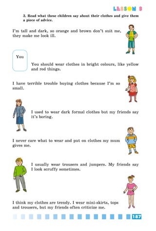 187
lesson 3
3. Read what these children say about their clothes and give them
a piece of advice.
I’m tall and dark, so orange and brown don’t suit me,
they make me look ill.
You should wear clothes in bright colours, like yellow
and red things.
I have terrible trouble buying clothes because I’m so
small.
I used to wear dark formal clothes but my friends say
it’s boring.
I never care what to wear and put on clothes my mum
gives me.
I usually wear trousers and jumpers. My friends say
I look scruffy sometimes.
I think my clothes are trendy. I wear mini-skirts, tops
and trousers, but my friends often criticize me.
You
 