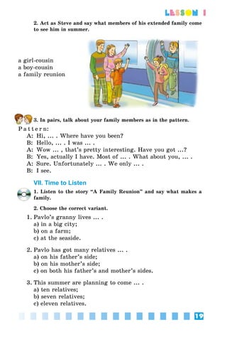 19
lesson 1
2. Act as Steve and say what members of his extended family come
to see him in summer.
a girl-cousin
a boy-cousin
а family reunion
3. In pairs, talk about your family members as in the pattern.
P a t t e r n:
A:	 Hi, ... . Where have you been?
B:	 Hello, ... . I was ... .
A:	 Wow ... , that’s pretty interesting. Have you got ...?
B:	 Yes, actually I have. Most of ... . What about you, ... .
A:	 Sure. Unfortunately ... . We only ... .
B:	 I see.
VII. Time to Listen
1. Listen to the story “A Family Reunion” and say what makes a
family.
2. Choose the correct variant.
1.	Pavlo’s granny lives ... .
	 a) in a big city;
	 b) on a farm;
	 c) at the seaside.
2.	Pavlo has got many relatives ... .
	 a) on his father’s side;
	 b) on his mother’s side;
	 c) on both his father’s and mother’s sides.
3.	This summer are planning to come ... .
	 a) ten relatives;
	 b) seven relatives;
	 c) eleven relatives.
 