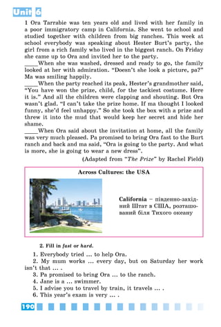 190
Unit 6
1 Ora Tarrabie was ten years old and lived with her family in
a poor immigratory camp in California. She went to school and
studied together with children from big ranches. This week at
school everybody was speaking about Hester Burt’s party, the
girl from a rich family who lived in the biggest ranch. On Friday
she came up to Ora and invited her to the party.
____When she was washed, dressed and ready to go, the family
looked at her with admiration. “Doesn’t she look a picture, pa?”
Ma was smiling happily.
____When the party reached its peak, Hester’s grandmother said,
“You have won the prize, child, for the tackiest costume. Here
it is.” And all the children were clapping and shouting. But Ora
wasn’t glad. “I can’t take the prize home. If ma thought I looked
funny, she’d feel unhappy.” So she took the box with a prize and
threw it into the mud that would keep her secret and hide her
shame.
____When Ora said about the invitation at home, all the family
was very much pleased. Pa promised to bring Ora fast to the Burt
ranch and back and ma said, “Ora is going to the party. And what
is more, she is going to wear a new dress”.
(Adapted from “The Prize” by Rachel Field)
Across Cultures: the USA
California – південно-захід­
ний Штат в США, розташо­
ваний біля Тихого океану
2. Fill in fast or hard.
1. Everybody tried ... to help Ora.
2. My mum works ... every day, but on Saturday her work
isn’t that ... .
3. Pa promised to bring Ora ... to the ranch.
4. Jane is a ... swimmer.
5. I advise you to travel by train, it travels ... .
6. This year’s exam is very ... .
 