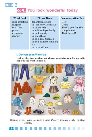 192
Unit 6
6:4. You look wonderful today
Word Bank Phrase Bank Communication Box
shopassistant
shopper
to afford
price
expensive
elegant
department store
to look terrific in sth
to be on sale
to suit smb perfectly
to look sporty
to try sth on
to be a real bargain
to compliment smb on
sth
to have sth on
Gee!
Gosh!
Thank you for the
compliment.
That is cool!
I. Conversation Warm-up
Look at the shop window and choose something new for yourself.
Say why you want to have it.
E x a m p l e:	I want to have a new T-shirt because I like to play
sports.
 