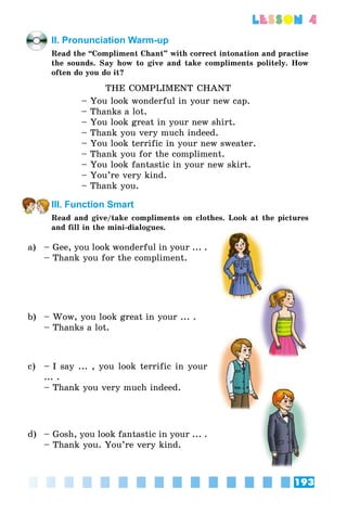 193
lesson 4
II. Pronunciation Warm-up
Read the “Compliment Chant” with correct intonation and practise
the sounds. Say how to give and take compliments politely. How
often do you do it?
THE COMPLIMENT CHANT
– You look wonderful in your new cap.
– Thanks a lot.
– You look great in your new shirt.
– Thank you very much indeed.
– You look terrific in your new sweater.
– Thank you for the compliment.
– You look fantastic in your new skirt.
– You’re very kind.
– Thank you.
III. Function Smart
Read and give/take compliments on clothes. Look at the pictures
and fill in the mini-dialogues.
a) – Gee, you look wonderful in your ... .
– Thank you for the compliment.
b) – Wow, you look great in your ... .
– Thanks a lot.
c) – I say ... , you look terrific in your
... .
– Thank you very much indeed.
d) – Gosh, you look fantastic in your ... .
– Thank you. You’re very kind.
 