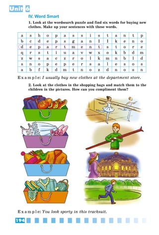 194
Unit 6
IV. Word Smart
1. Look at the wordsearch puzzle and find six words for buying new
clothes. Make up your sentences with these words.
a s h o p a s s i s t a n t p
b c d e p s g a n I I k e n o
d e p a r t m e n t s t o r e
q r s t i u a v w x o k b d m
z w s a c z r o l k m n b l d
s n o p e p e r s a l e s o s
a b f k d m t n o z d n o s n
E x a m p l e:	I usually buy new clothes at the department store.
2. Look at the clothes in the shopping bags and match them to the
children in the pictures. How can you compliment them?
E x a m p l e:	You look sporty in this tracksuit.
 