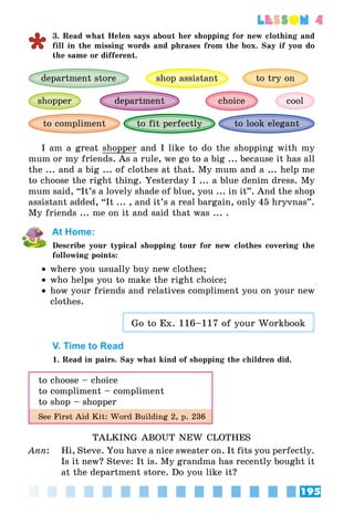 195
lesson 4
3. Read what Helen says about her shopping for new clothing and
fill in the missing words and phrases from the box. Say if you do
the same or different.
to look elegant
department store shop assistant to try on
to fit perfectly
cooldepartmentshopper choice
to compliment
I am a great shopper and I like to do the shopping with my
mum or my friends. As a rule, we go to a big ... because it has all
the ... and a big ... of clothes at that. My mum and a ... help me
to choose the right thing. Yesterday I ... a blue denim dress. My
mum said, “It’s a lovely shade of blue, you ... in it”. And the shop
assistant added, “It ... , and it’s a real bargain, only 45 hryvnas”.
My friends ... me on it and said that was ... .
At Home:
Describe your typical shopping tour for new clothes covering the
following points:
•• where you usually buy new clothes;
•• who helps you to make the right choice;
•• how your friends and relatives compliment you on your new
clothes.
Go to Ex. 116–117 of your Workbook
V. Time to Read
1. Read in pairs. Say what kind of shopping the children did.
to choose – choice
to compliment – compliment
to shop – shopper
See First Aid Kit: Word Building 2, p. 236
TALKING ABOUT NEW CLOTHES
Ann:	 Hi, Steve. You have a nice sweater on. It fits you perfectly.
Is it new? Steve: It is. My grandma has recently bought it
at the department store. Do you like it?
 