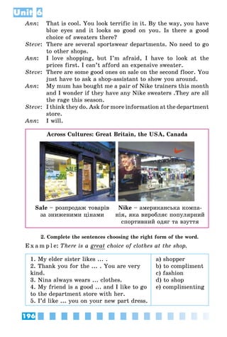 196
Unit 6
Ann:	 That is cool. You look terrific in it. By the way, you have
blue eyes and it looks so good on you. Is there a good
choice of sweaters there?
Steve:	 There are several sportswear departments. No need to go
to other shops.
Ann:	 I love shopping, but I’m afraid, I have to look at the
prices first. I can’t afford an expensive sweater.
Steve:	 There are some good ones on sale on the second floor. You
just have to ask a shop-assistant to show you around.
Ann:	 My mum has bought me a pair of Nike trainers this month
and I wonder if they have any Nike sweaters .They are all
the rage this season.
Steve:	 I think they do. Ask for more information at the department
store.
Ann:	 I will.
Across Cultures: Great Britain, the USA, Canada
Sale – розпродаж товарів
за зниженими цінами
Nike – американська компа­
нія, яка виробляє популярний
спортивний одяг та взуття
2. Complete the sentences choosing the right form of the word.
E x a m p l e:	There is a great choice of clothes at the shop.
1. My elder sister likes ... .
2. Thank you for the ... . You are very
kind.
3. Nina always wears ... clothes.
4. My friend is a good ... and I like to go
to the department store with her.
5. I’d like ... you on your new part dress.
a) shopper
b) to compliment
c) fashion
d) to shop
e) complimenting
 