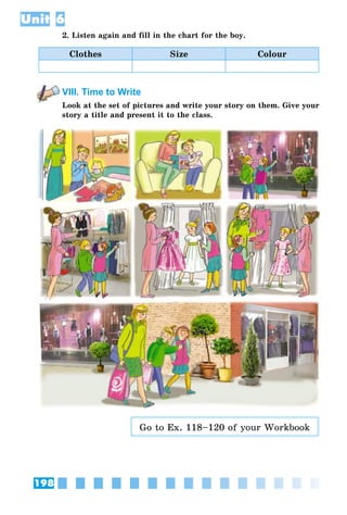 198
Unit 6
2. Listen again and fill in the chart for the boy.
Clothes Size Colour
VIII. Time to Write
Look at the set of pictures and write your story on them. Give your
story a title and present it to the class.
Go to Ex. 118–120 of your Workbook
 