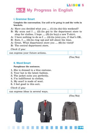 199
lesson 5
6:5. My Progress in English
I. Grammar Smart
Сomplete the conversation. Use will or be going to and the verbs in
brackets.
A:	 Have you decided what you ... (1) (to do) this weekend?
B:	 My mum and I ... (2) (to go) to the department store to
shop for clothes. I hope ... (3) (to buy) a new T-shirt.
A:	 I have nothing to do so I ... (4) (to join) you, if that’s OK.
B:	 Sure. I ... (5) (to ring up) and tell about the time.
A:	 Great. What department store you ... (6) (to visit)?
B:	 The central department store.
Check if you:
can express your future actions.
(Yes/No)
II. Word Smart
Paraphrase the sentences.
1. She is dressed in a blue costume.
2. Your hat is the latest fashion.
3. The jacket suits you perfectly.
4. I’m indifferent to clothes.
5. My scarf is made of wool.
6. I feel good in this suit.
Check if you:
can express ideas in several ways.
(Yes/No)
 