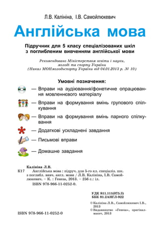 Англійська мова
Підручник для 5 класу спеціалізованих шкіл
з поглибленим вивченням англійської мови
Л.В. Калініна, І.В. Самойлюкевич
©	Калініна Л.В., Самойлюкевич І.В.,
2013
©	Видавництво «Генеза», оригінал-
макет, 2013ISBN 978-966-11-0252-0
Рекомендовано Міністерством освіти і науки,
молоді та спорту України
(Наказ МОНмолодьспорту України від 04.01.2013 р. № 10)
К17
Калініна Л.В.
	 Англійська мова : підруч. для 5-го кл. спеціаліз. шк.
з поглибл­. вивч. англ. мови / Л.В. Калініна, І.В. Самой­
люкевич. – К. : Генеза, 2013. – 256 с.: іл.
	 ISBN 978-966-11-0252-0.
УДК 811.111(075.3)
ББК 81.2AНГЛ-922
Умовні позначення:
—	Вправи на аудіювання/фонетичне опрацюван-
ня мовленнєвого матеріалу
—	Вправи на формування вмінь групового спіл-
кування
—	Вправи на формування вмінь парного спілку­
вання
—	Додаткові ускладнені завдання
—	Письмові вправи
—	Домашне завдання
 