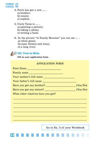 20
Unit 1
4.	Pavlo has got a new ... .
	 a) brother;
	 b) cousin;
	 c) nephew.
5.	Uncle Taras is ... .
	 a) painting a picture;
	 b) taking a photo;
	 c) writing a book.
6.	In the picture “A Family Reunion” you can see ... .
	 a) white geese;
	 b) some flowers and trees;
	 c) a long river.
VIII. Time to Write
Fill in your application form.
APPLICATION FORM
First Name _______________________
Family name _______________________
Your mother’s full name _____________________
Your father’s full name _______________________
Have you got any brother? ____________________ (Yes/No)
Have you got any sisters? _____________________ (Yes/No)
What other relatives have you got?
___________________________________________________
___________________________________________________
___________________________________________________
___________________________________________________
___________________________________________________
___________________________________________________
Go to Ex. 5 of your Workbook
 