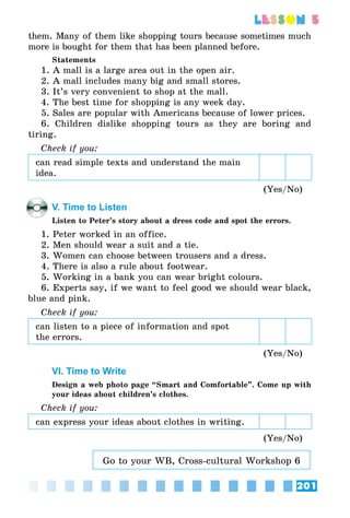 201
lesson 5
them. Many of them like shopping tours because sometimes much
more is bought for them that has been planned before.
Statements
1. A mall is a large area out in the open air.
2. A mall includes many big and small stores.
3. It’s very convenient to shop at the mall.
4. The best time for shopping is any week day.
5. Sales are popular with Americans because of lower prices.
6. Children dislike shopping tours as they are boring and
tiring.
Check if you:
can read simple texts and understand the main
idea.
(Yes/No)
V. Time to Listen
Listen to Peter’s story about a dress code and spot the errors.
1. Peter worked in an office.
2. Men should wear a suit and a tie.
3. Women can choose between trousers and a dress.
4. There is also a rule about footwear.
5. Working in a bank you can wear bright colours.
6. Experts say, if we want to feel good we should wear black,
blue and pink.
Check if you:
can listen to a piece of information and spot
the errors.
(Yes/No)
VI. Time to Write
Design a web photo page “Smart and Comfortable”. Come up with
your ideas about children’s clothes.
Check if you:
can express your ideas about clothes in writing.
(Yes/No)
Go to your WB, Cross-cultural Workshop 6
 