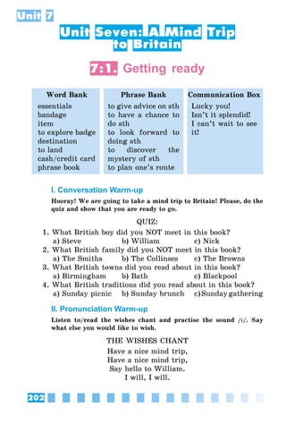 202
Unit 7
Unit Seven: A Mind Trip
to Britain
7:1. Getting ready
Word Bank Phrase Bank Communication Box
essentials
bandage
item
to explore badge
destination
to land
cash/credit card
phrase book
to give advice on sth
to have a chance to
do sth
to look forward to
doing sth
to discover the
mystery of sth
to plan one’s route
Lucky you!
Isn’t it splendid!
I can’t wait to see
it!
I. Conversation Warm-up
Hooray! We are going to take a mind trip to Britain! Please, do the
quiz and show that you are ready to go.
QUIZ:
1. What British boy did you NOT meet in this book?
	 a) Steve	 b) William	 c) Nick
2. What British family did you NOT meet in this book?
	 a) The Smiths	 b) The Collinses	 c) The Browns
3. What British towns did you read about in this book?
	 a) Birmingham	 b) Bath	 c) Blackpool
4. What British traditions did you read about in this book?
	 a) Sunday picnic	 b) Sunday brunch	 c) Sunday gathering
II. Pronunciation Warm-up
Listen to/read the wishes chant and practise the sound /I/. Say
what else you would like to wish.
THE WISHES CHANT
Have a nice mind trip,
Have a nice mind trip,
Say hello to William.
I will, I will.
 