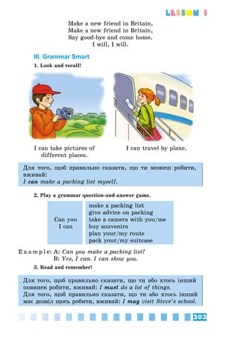 203
lesson 1
Make a new friend in Britain,
Make a new friend in Britain,
Say good-bye and come home.
I will, I will.
III. Grammar Smart
1. Look and recall!
I can take pictures of
different places.
I can travel by plane.
Для того, щоб правильно сказати, що ти можеш робити,
вживай:
I can make a packing list myself.
2. Play a grammar question-and-answer game.
Can you
I can
make a packing list
give advice on packing
take a camera with you/me
buy souvenirs
plan your/my route
pack your/my suitcase
E x a m p l e:	A: Can you make a packing list?
	 B: Yes, I can. I can show you.
3. Read and remember!
Для того, щоб правильно сказати, що ти або хтось інший
повинен робити, вживай: I must do a lot of things.
Для того, щоб правильно сказати, що ти або хтось інший
має дозвіл щось робити, вживай: I may visit Steve’s school.
 