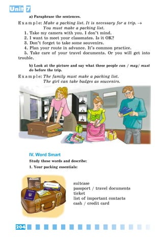 204
Unit 7
a) Paraphrase the sentences.
E x a m p l e:	Make a packing list. It is necessary for a trip. →
	 You must make a packing list.
1. Take my camera with you. I don’t mind.
2. I want to meet your classmates. Is it OK?
3. Don’t forget to take some souvenirs.
4. Plan your route in advance. It’s common practice.
5. Take care of your travel documents. Or you will get into
trouble.
b) Look at the picture and say what these people can / may/ must
do before the trip.
E x a m p l e:	The family must make a packing list.
	 The girl can take badges as souvenirs.
IV. Word Smart
Study these words and describe:
1. Your packing essentials:
suitcase
passport / travel documents
ticket
list of important contacts
cash / credit card
 