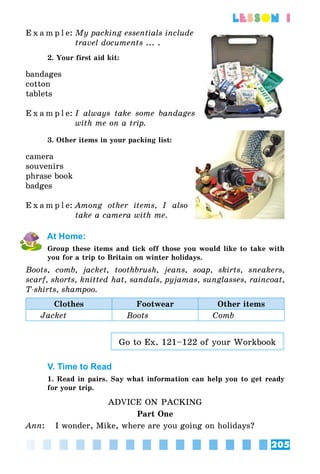 205
lesson 1
E x a m p l e:	My packing essentials include
travel documents ... .
2. Your first aid kit:
bandages
cotton
tablets
E x a m p l e:	I always take some bandages
with me on a trip.
3. Other items in your packing list:
camera
souvenirs
phrase book
badges
E x a m p l e:	Among other items, I also
take a camera with me.
At Home:
Group these items and tick off those you would like to take with
you for a trip to Britain on winter holidays.
Boots, comb, jacket, toothbrush, jeans, soap, skirts, sneakers,
scarf, shorts, knitted hat, sandals, pyjamas, sunglasses, raincoat,
T-shirts, shampoo.
Clothes Footwear Other items
Jacket Boots Comb
Go to Ex. 121–122 of your Workbook
V. Time to Read
1. Read in pairs. Say what information can help you to get ready
for your trip.
ADVICE ON PACKING
Part One
Ann:	 I wonder, Mike, where are you going on holidays?
 