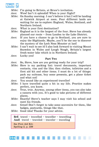 206
Unit 7
Mike:	 I’m going to Britain, at Bruce’s invitation.
Ann:	 Wow! Isn’t it splendid! When is your flight?
Mike:	 On Sunday morning. I can’t believe it but I will be landing
at Gatwick Airport at noon. Four different lands are
waiting for me to explore: England, Wales, Scotland, and
Northern Ireland.
Ann:	 What is your first destination?
Mike:	 England as it is the largest of the four. Steve has already
planned our route – from London to the Lake District.
Ann:	 If you have a chance to go to Scotland, you are sure to
enjoy the Highlands. Maybe, you’ll be the one to discover
the mystery of the Loch Ness Monster at last!
Mike:	 I can’t wait to see it! I also look forward to visiting Mount
Snowdon in Wales and Lough Neagh, Britain’s largest
fresh-water lake which is in Northern Ireland.
Ann:	 Lucky you!
Part Two
Ann:	 So, Steve, how are you getting ready for your trip?
Mike:	 Here is my packing list: travel documents, important
contacts, visa and the like; then clothes, toiletries and a
first aid kit and other items. I must do a lot of things:
pack my suitcase, buy some presents, get a plane ticket
and what not!
Ann:	 You sound like an experienced traveller!
Mike:	 I have travelled quite a bit in my life. Practice makes
perfect, you know.
Ann:	 True, true. Anyway, among other items, you can also take
a camera with you. It’s good to take pictures of different
places.
Mike:	 Exactly! Steve’s teacher says I may visit his school and
meet his friends.
Ann:	 Great! Don’t forget to take some souvenirs for them, like
badges, postcards, things like that.
Mike:	 Good idea! Thanks for your advice.
BrE  travel – travelled – traveller – travelling
AmE  travel – traveled – traveler – traveling
See First Aid Kit:
Spelling 2, p. 239
 